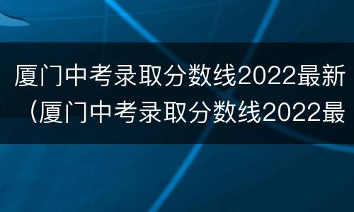 厦门中考录取分数线2022最新（厦门中考录取分数线2022最新排名）