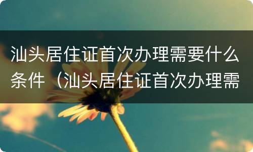 汕头居住证首次办理需要什么条件（汕头居住证首次办理需要什么条件和资料）