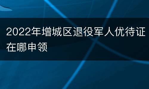 2022年增城区退役军人优待证在哪申领