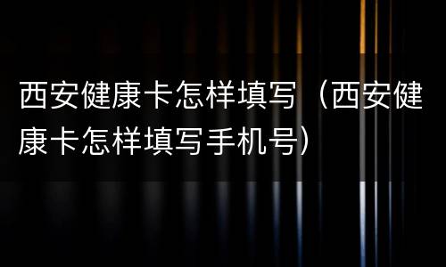 西安健康卡怎样填写（西安健康卡怎样填写手机号）