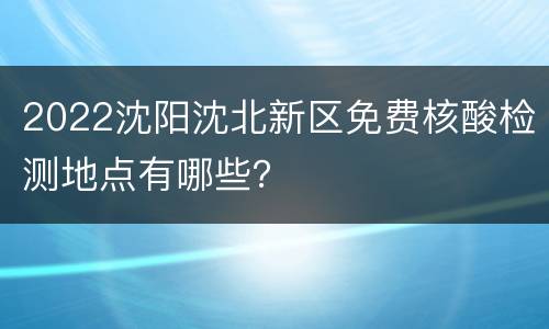 2022沈阳沈北新区免费核酸检测地点有哪些？