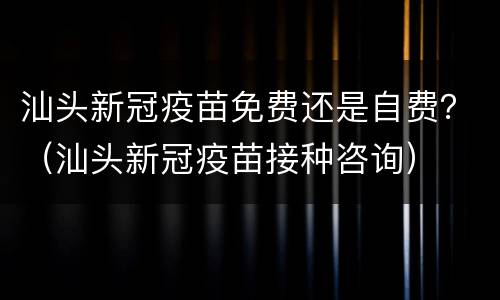 汕头新冠疫苗免费还是自费？（汕头新冠疫苗接种咨询）