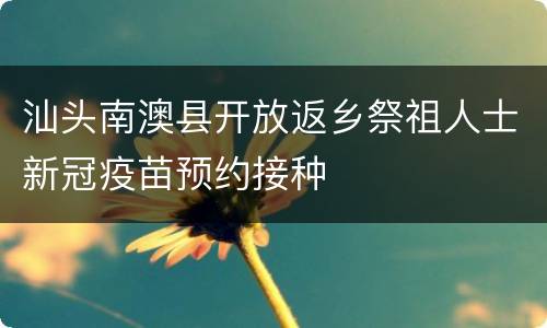 汕头南澳县开放返乡祭祖人士新冠疫苗预约接种