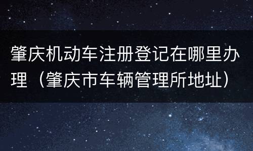 肇庆机动车注册登记在哪里办理（肇庆市车辆管理所地址）