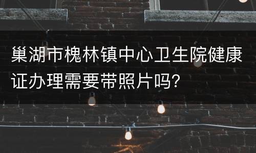巢湖市槐林镇中心卫生院健康证办理需要带照片吗？