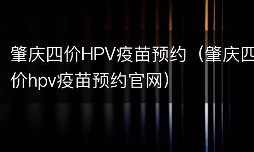 肇庆四价HPV疫苗预约（肇庆四价hpv疫苗预约官网）