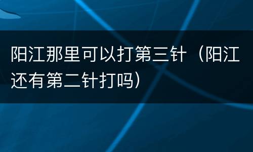 阳江那里可以打第三针（阳江还有第二针打吗）