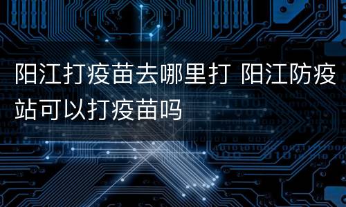 阳江打疫苗去哪里打 阳江防疫站可以打疫苗吗