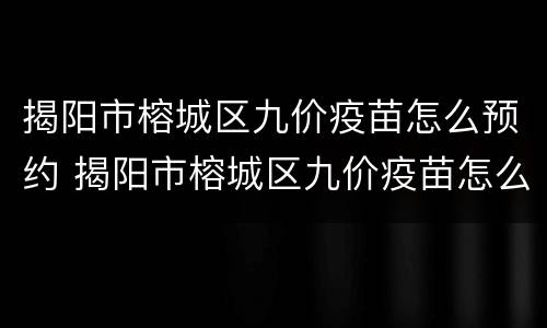 揭阳市榕城区九价疫苗怎么预约 揭阳市榕城区九价疫苗怎么预约接种