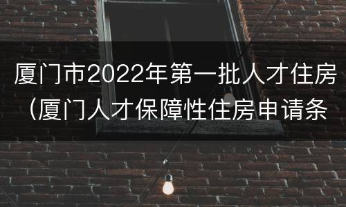 厦门市2022年第一批人才住房（厦门人才保障性住房申请条件2020）
