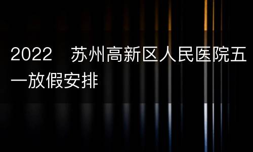 2022​苏州高新区人民医院五一放假安排