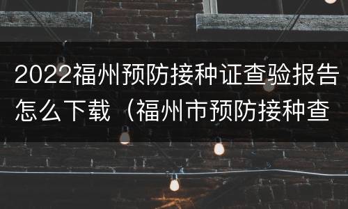 2022福州预防接种证查验报告怎么下载（福州市预防接种查验证明网上打印）