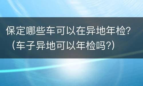 保定哪些车可以在异地年检？（车子异地可以年检吗?）