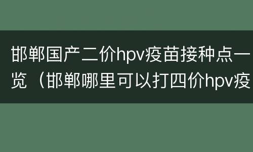 邯郸国产二价hpv疫苗接种点一览（邯郸哪里可以打四价hpv疫苗）