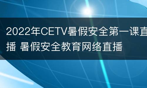 2022年CETV暑假安全第一课直播 暑假安全教育网络直播