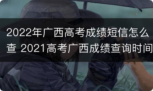 2022年广西高考成绩短信怎么查 2021高考广西成绩查询时间