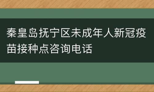 秦皇岛抚宁区未成年人新冠疫苗接种点咨询电话