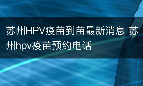 苏州HPV疫苗到苗最新消息 苏州hpv疫苗预约电话