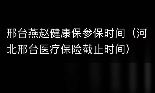 邢台燕赵健康保参保时间（河北邢台医疗保险截止时间）