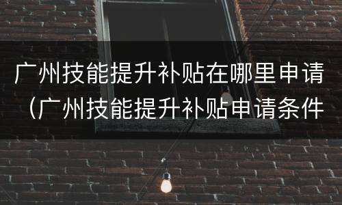 广州技能提升补贴在哪里申请（广州技能提升补贴申请条件）