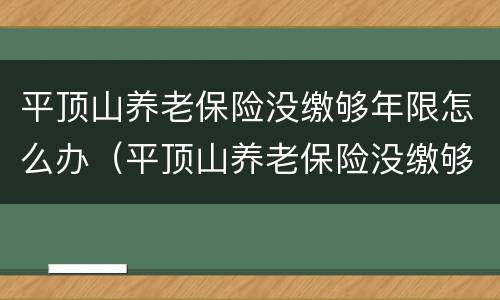 平顶山养老保险没缴够年限怎么办（平顶山养老保险没缴够年限怎么办理）