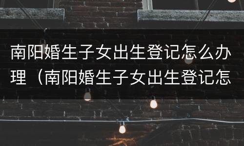 南阳婚生子女出生登记怎么办理（南阳婚生子女出生登记怎么办理的）