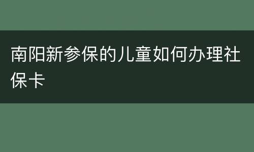 南阳新参保的儿童如何办理社保卡