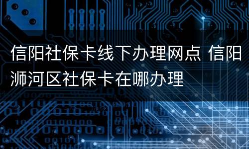 信阳社保卡线下办理网点 信阳浉河区社保卡在哪办理
