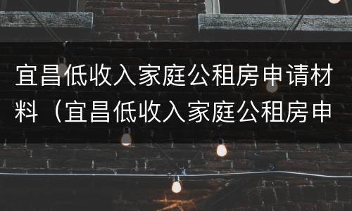 宜昌低收入家庭公租房申请材料（宜昌低收入家庭公租房申请材料是什么）