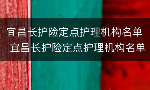 宜昌长护险定点护理机构名单 宜昌长护险定点护理机构名单公示