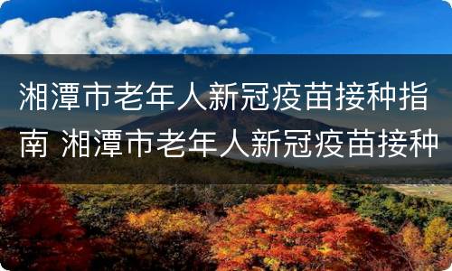 湘潭市老年人新冠疫苗接种指南 湘潭市老年人新冠疫苗接种指南查询