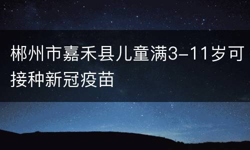 郴州市嘉禾县儿童满3-11岁可接种新冠疫苗