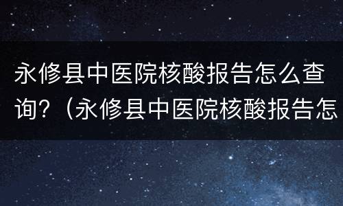 永修县中医院核酸报告怎么查询?（永修县中医院核酸报告怎么查询不到）
