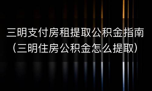 三明支付房租提取公积金指南（三明住房公积金怎么提取）