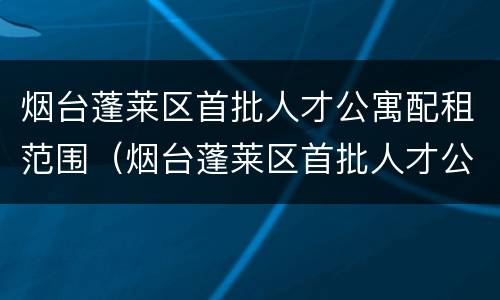 烟台蓬莱区首批人才公寓配租范围（烟台蓬莱区首批人才公寓配租范围图）