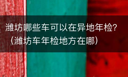 潍坊哪些车可以在异地年检？（潍坊车年检地方在哪）