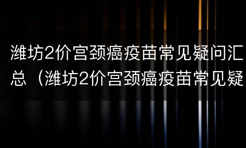 潍坊2价宫颈癌疫苗常见疑问汇总（潍坊2价宫颈癌疫苗常见疑问汇总表）