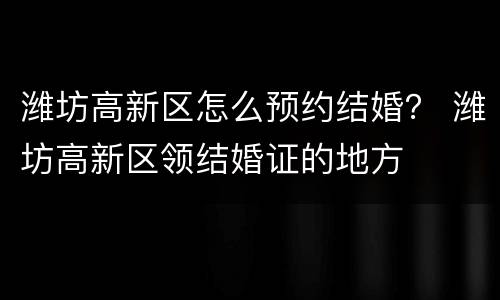 潍坊高新区怎么预约结婚？ 潍坊高新区领结婚证的地方