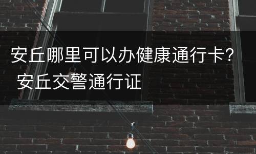 安丘哪里可以办健康通行卡？ 安丘交警通行证