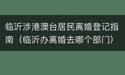 临沂涉港澳台居民离婚登记指南（临沂办离婚去哪个部门）