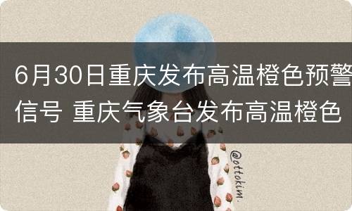6月30日重庆发布高温橙色预警信号 重庆气象台发布高温橙色预警