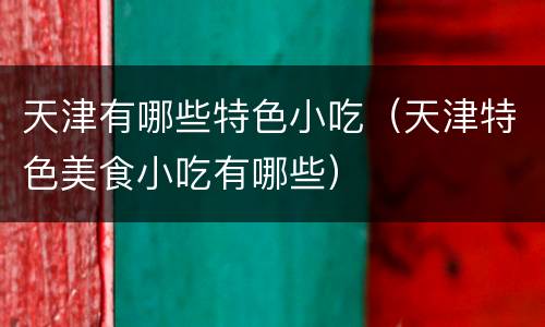 天津有哪些特色小吃（天津特色美食小吃有哪些）