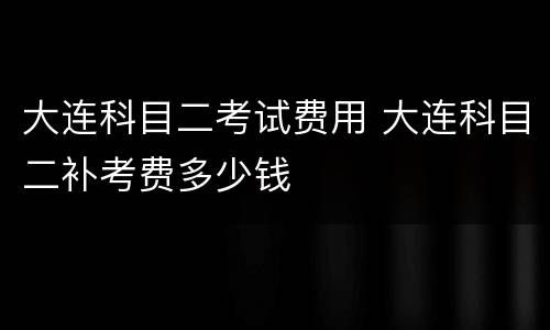 大连科目二考试费用 大连科目二补考费多少钱