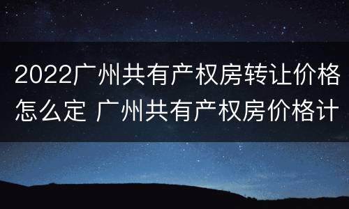 2022广州共有产权房转让价格怎么定 广州共有产权房价格计算