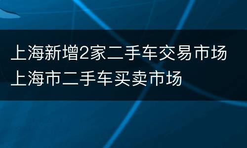 上海新增2家二手车交易市场 上海市二手车买卖市场