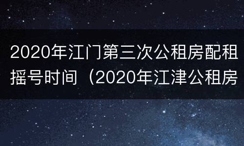 2020年江门第三次公租房配租摇号时间（2020年江津公租房好久摇号）