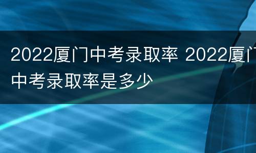 2022厦门中考录取率 2022厦门中考录取率是多少