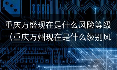 重庆万盛现在是什么风险等级（重庆万州现在是什么级别风险区）