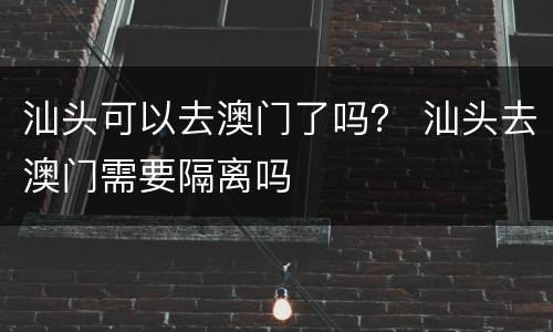 汕头可以去澳门了吗？ 汕头去澳门需要隔离吗