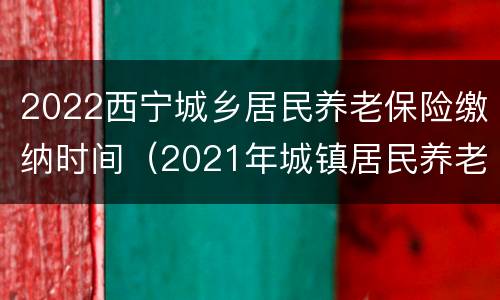 2022西宁城乡居民养老保险缴纳时间（2021年城镇居民养老保险缴费标准西宁市）